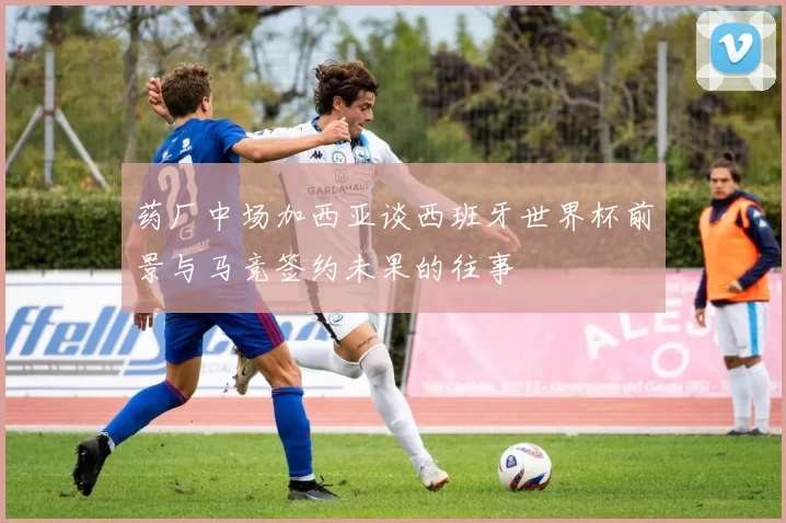 药厂中场加西亚谈西班牙世界杯前景与马竞签约未果的往事