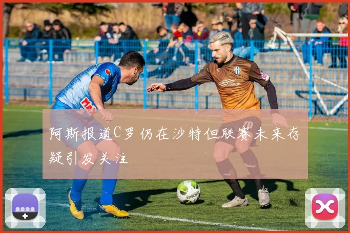 阿斯报道C罗仍在沙特但联赛未来存疑引发关注