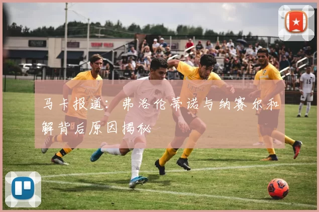马卡报道：弗洛伦蒂诺与纳赛尔和解背后原因揭秘