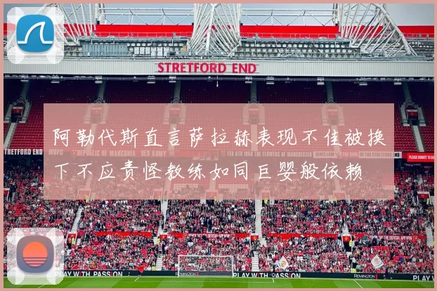 阿勒代斯直言萨拉赫表现不佳被换下不应责怪教练如同巨婴般依赖