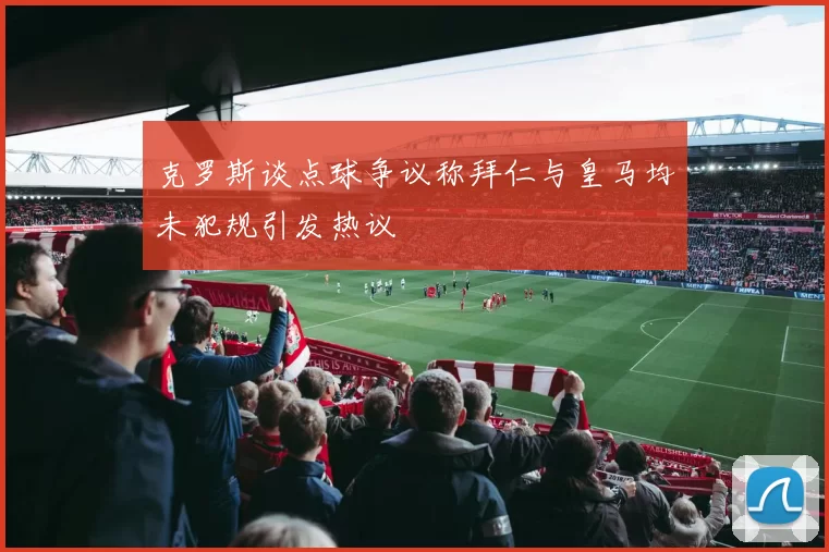 克罗斯谈点球争议称拜仁与皇马均未犯规引发热议