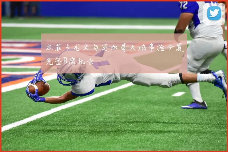 本菲卡尤文与芝加哥火焰争抢今夏免签B席机会
