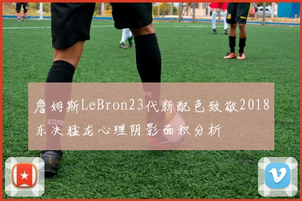 詹姆斯LeBron23代新配色致敬2018东决猛龙心理阴影面积分析