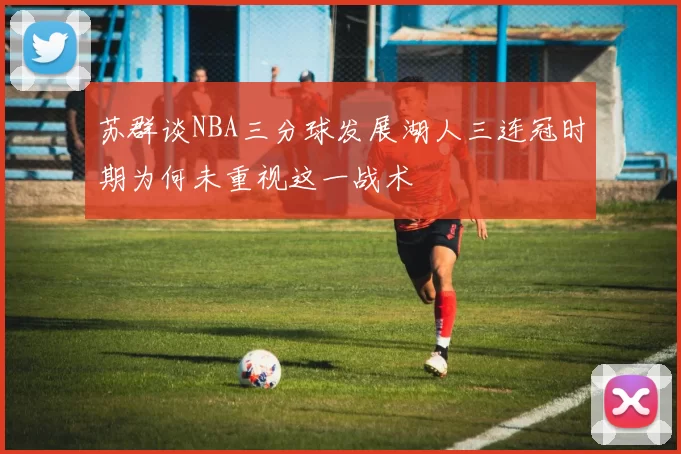 苏群谈NBA三分球发展湖人三连冠时期为何未重视这一战术