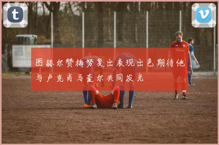 图赫尔赞梅努复出表现出色期待他与卢克肖马奎尔共同发光