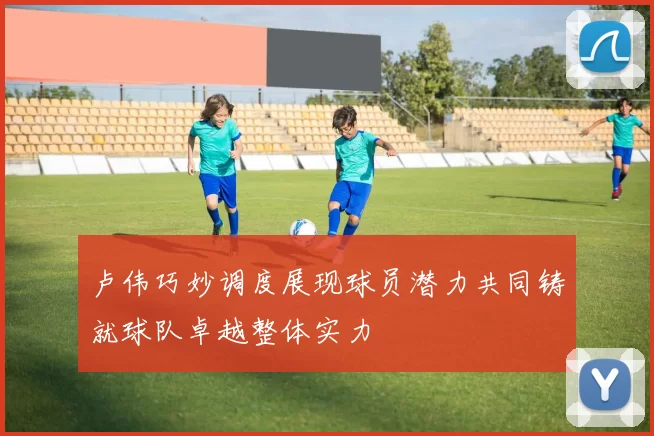 卢伟巧妙调度展现球员潜力共同铸就球队卓越整体实力