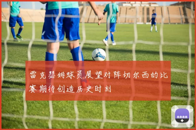雷克瑟姆球员展望对阵切尔西的比赛期待创造历史时刻