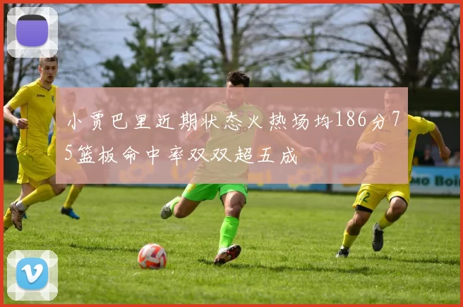 小贾巴里近期状态火热场均186分75篮板命中率双双超五成