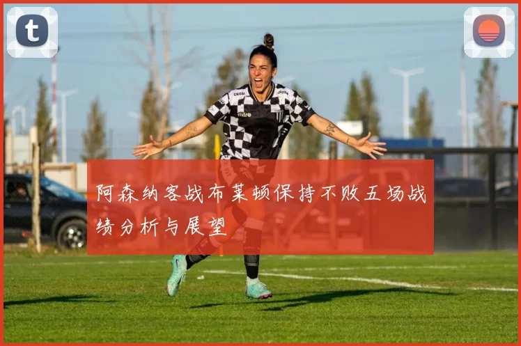 阿森纳客战布莱顿保持不败五场战绩分析与展望