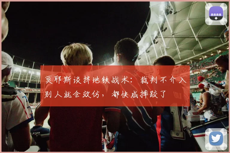 莫耶斯谈挤地铁战术：裁判不介入别人就会效仿，都快成摔跤了