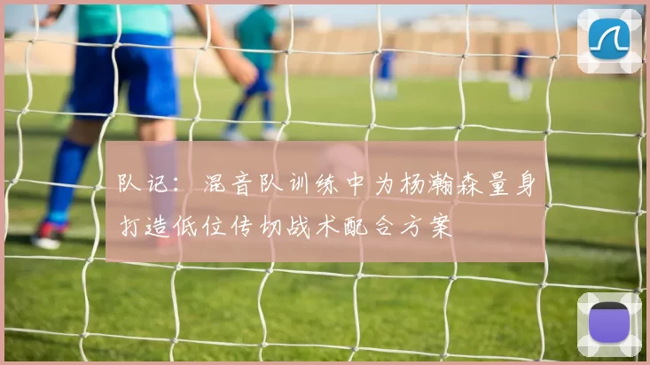 队记：混音队训练中为杨瀚森量身打造低位传切战术配合方案