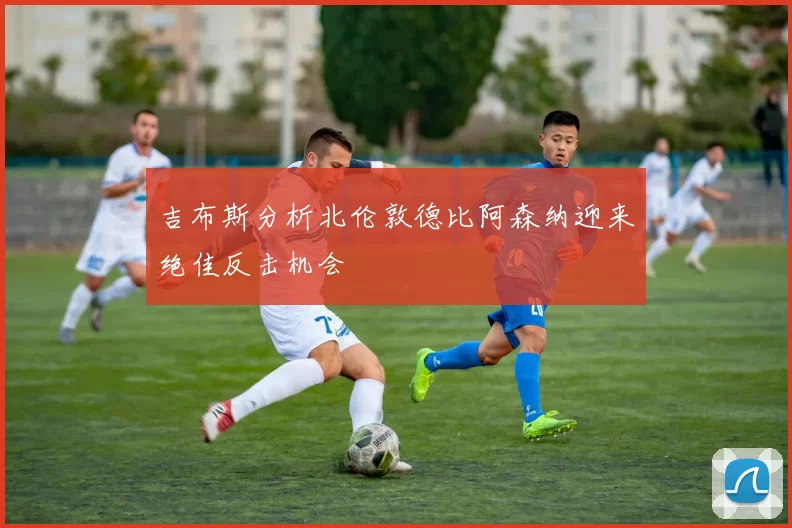 吉布斯分析北伦敦德比阿森纳迎来绝佳反击机会