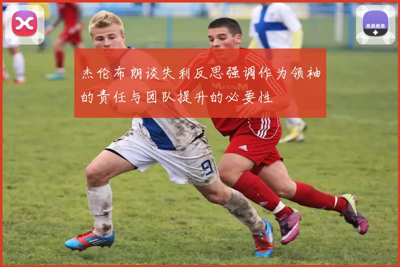 杰伦布朗谈失利反思强调作为领袖的责任与团队提升的必要性