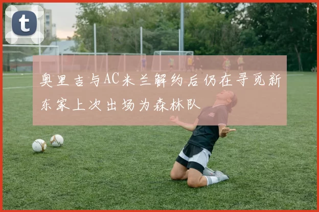 奥里吉与AC米兰解约后仍在寻觅新东家上次出场为森林队