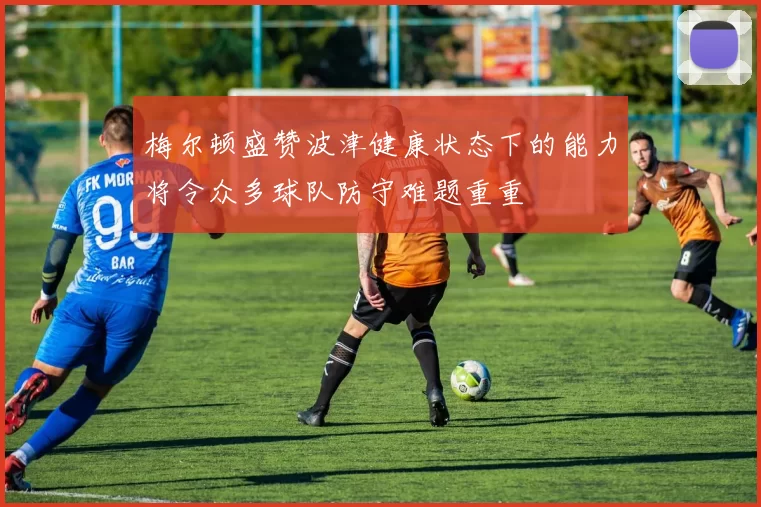 梅尔顿盛赞波津健康状态下的能力将令众多球队防守难题重重