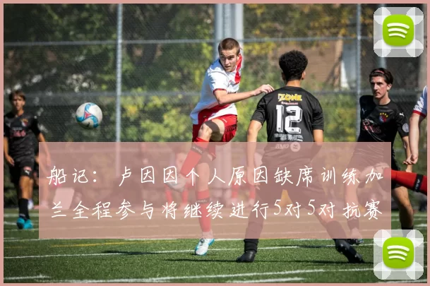 船记：卢因因个人原因缺席训练加兰全程参与将继续进行5对5对抗赛