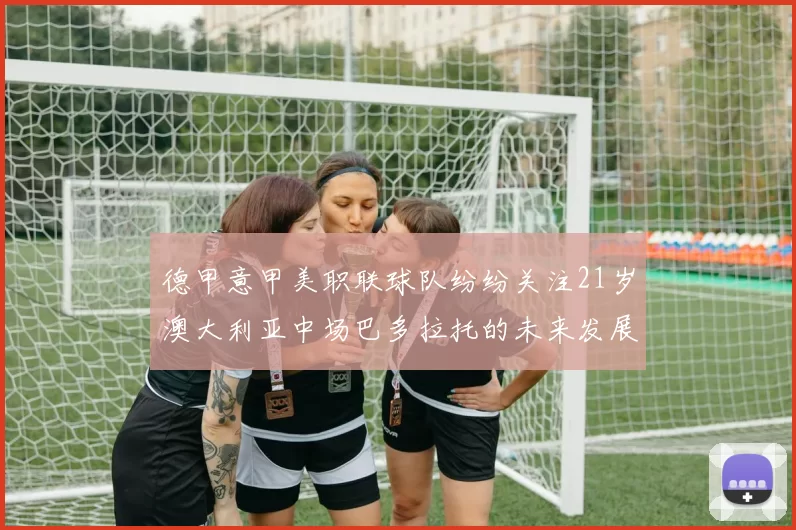德甲意甲美职联球队纷纷关注21岁澳大利亚中场巴多拉托的未来发展