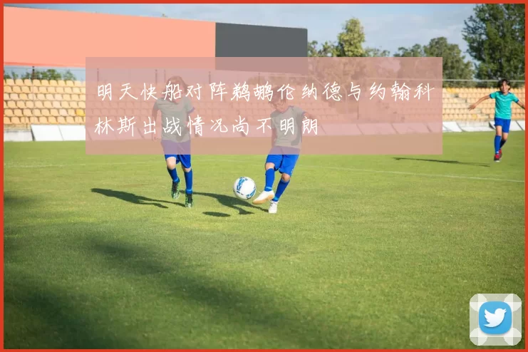 明天快船对阵鹈鹕伦纳德与约翰科林斯出战情况尚不明朗