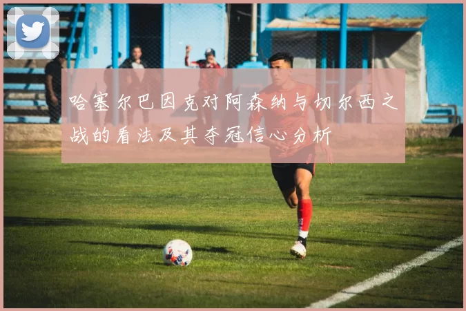 哈塞尔巴因克对阿森纳与切尔西之战的看法及其夺冠信心分析