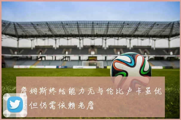 詹姆斯终结能力无与伦比卢卡虽优秀但仍需依赖老詹