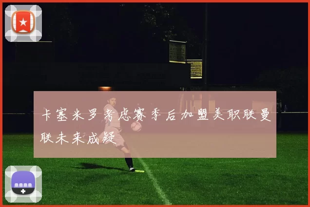 卡塞米罗考虑赛季后加盟美职联曼联未来成疑