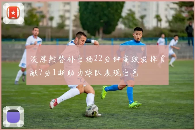 淡厚然替补出场22分钟高效发挥贡献7分1断助力球队表现出色