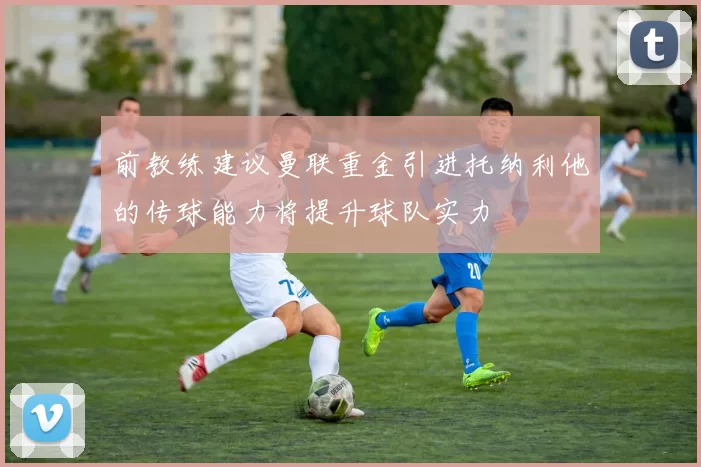 前教练建议曼联重金引进托纳利他的传球能力将提升球队实力