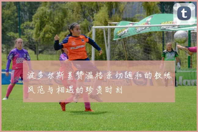 波多尔斯基赞温格亲切随和的教练风范与相遇的珍贵时刻