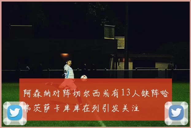阿森纳对阵切尔西或有13人缺阵哈弗茨萨卡库库在列引发关注
